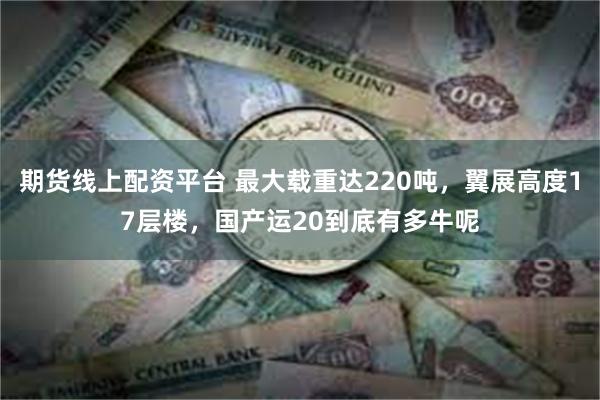 期货线上配资平台 最大载重达220吨，翼展高度17层楼，国产运20到底有多牛呢