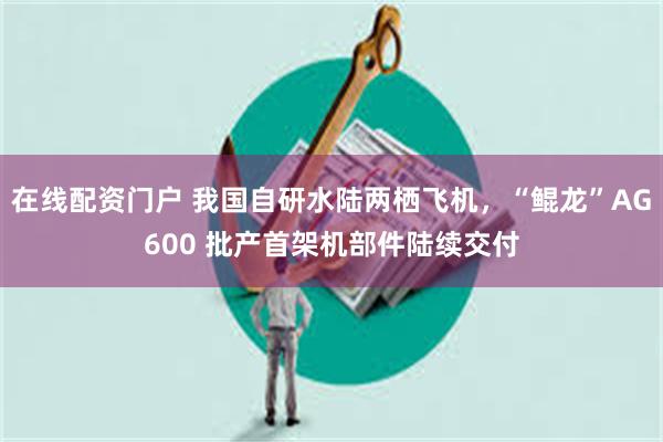 在线配资门户 我国自研水陆两栖飞机，“鲲龙”AG600 批产首架机部件陆续交付