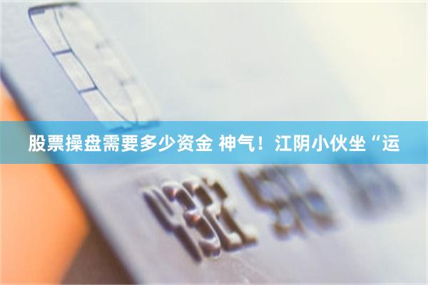 股票操盘需要多少资金 神气！江阴小伙坐“运