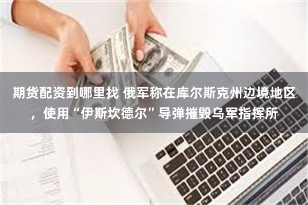 期货配资到哪里找 俄军称在库尔斯克州边境地区，使用“伊斯坎德尔”导弹摧毁乌军指挥所