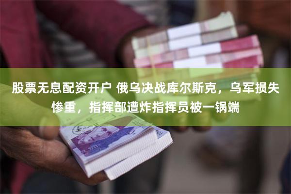 股票无息配资开户 俄乌决战库尔斯克，乌军损失惨重，指挥部遭炸指挥员被一锅端