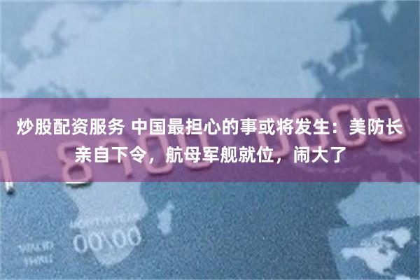 炒股配资服务 中国最担心的事或将发生：美防长亲自下令，航母军舰就位，闹大了