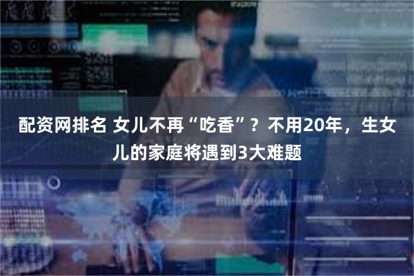配资网排名 女儿不再“吃香”？不用20年，生女儿的家庭将遇到3大难题