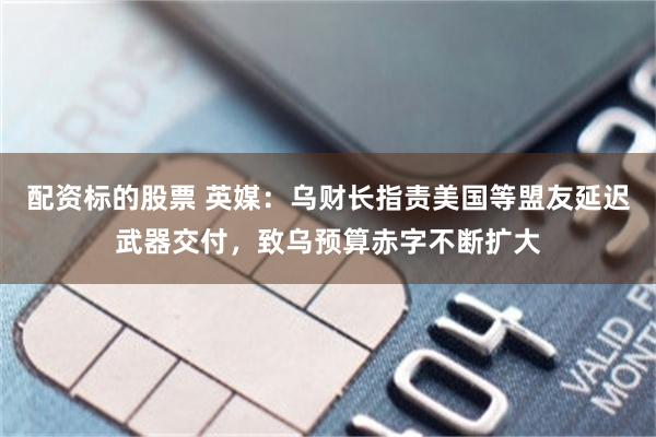 配资标的股票 英媒：乌财长指责美国等盟友延迟武器交付，致乌预算赤字不断扩大