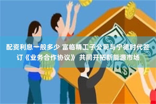 配资利息一般多少 富临精工子公司与宁德时代签订《业务合作协议》 共同开拓新能源市场