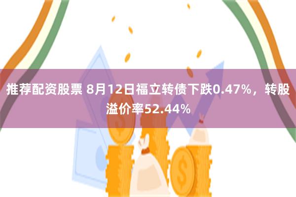 推荐配资股票 8月12日福立转债下跌0.47%，转股溢价率52.44%