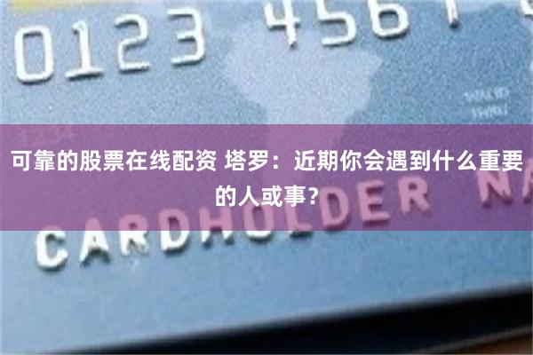 可靠的股票在线配资 塔罗：近期你会遇到什么重要的人或事？