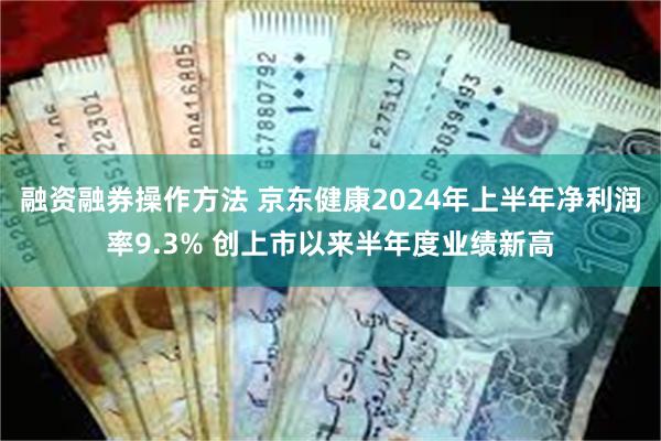 融资融券操作方法 京东健康2024年上半年净利润率9.3% 创上市以来半年度业绩新高