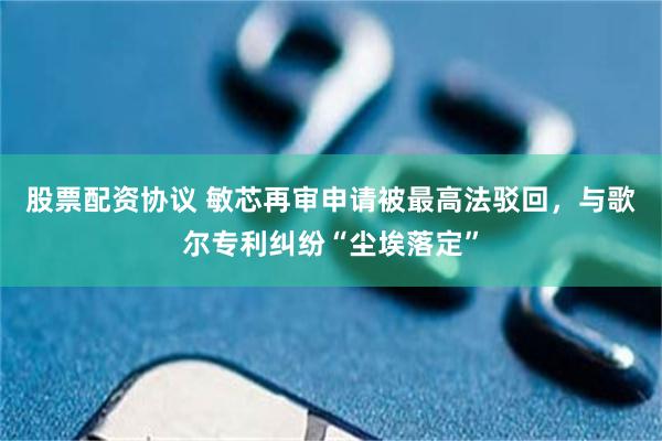 股票配资协议 敏芯再审申请被最高法驳回，与歌尔专利纠纷“尘埃落定”
