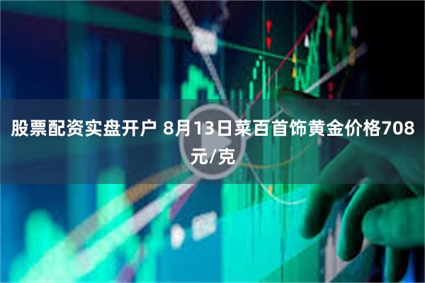 股票配资实盘开户 8月13日菜百首饰黄金价格708元/克