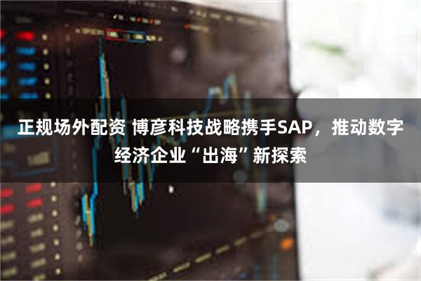 正规场外配资 博彦科技战略携手SAP，推动数字经济企业“出海”新探索