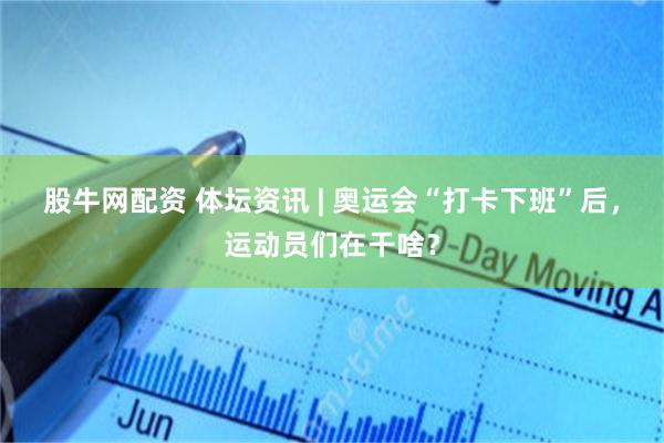 股牛网配资 体坛资讯 | 奥运会“打卡下班”后，运动员们在干啥？