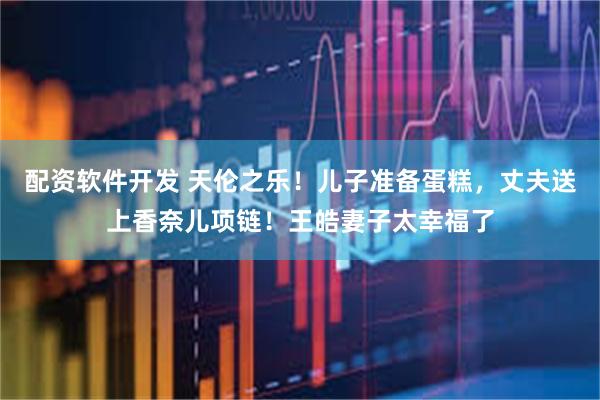 配资软件开发 天伦之乐！儿子准备蛋糕，丈夫送上香奈儿项链！王皓妻子太幸福了