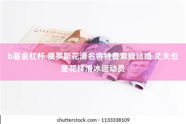 b基金杠杆 俄罗斯花滑名将特鲁索娃结婚 丈夫也是花样滑冰运动员