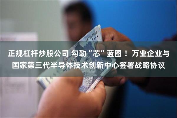 正规杠杆炒股公司 勾勒“芯”蓝图 ！万业企业与国家第三代半导体技术创新中心签署战略协议