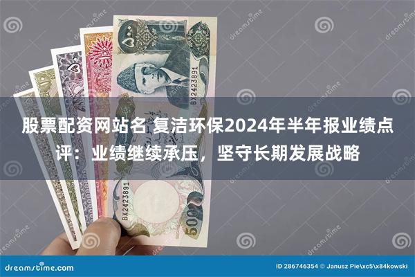 股票配资网站名 复洁环保2024年半年报业绩点评：业绩继续承压，坚守长期发展战略