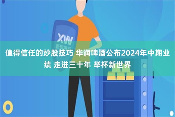 值得信任的炒股技巧 华润啤酒公布2024年中期业绩 走进三十年 举杯新世界