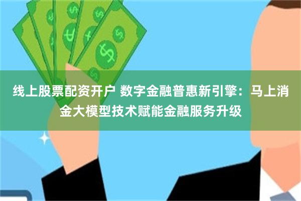 线上股票配资开户 数字金融普惠新引擎：马上消金大模型技术赋能金融服务升级