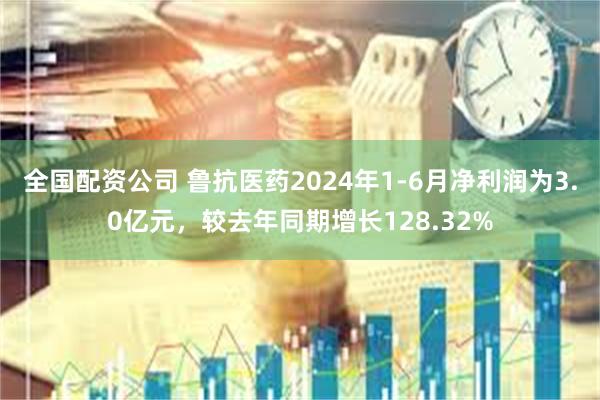 全国配资公司 鲁抗医药2024年1-6月净利润为3.0亿元，较去年同期增长128.32%