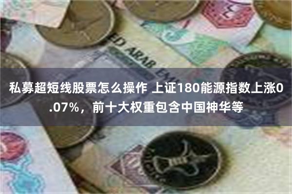 私募超短线股票怎么操作 上证180能源指数上涨0.07%，前十大权重包含中国神华等