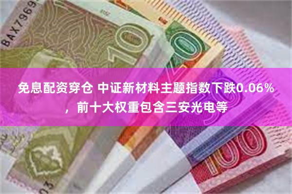 免息配资穿仓 中证新材料主题指数下跌0.06%，前十大权重包含三安光电等