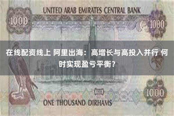 在线配资线上 阿里出海：高增长与高投入并行 何时实现盈亏平衡？