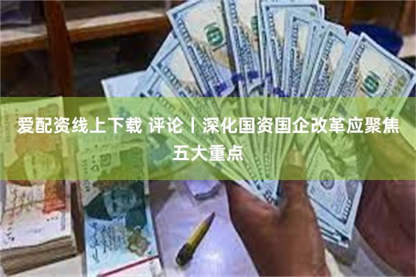 爱配资线上下载 评论丨深化国资国企改革应聚焦五大重点