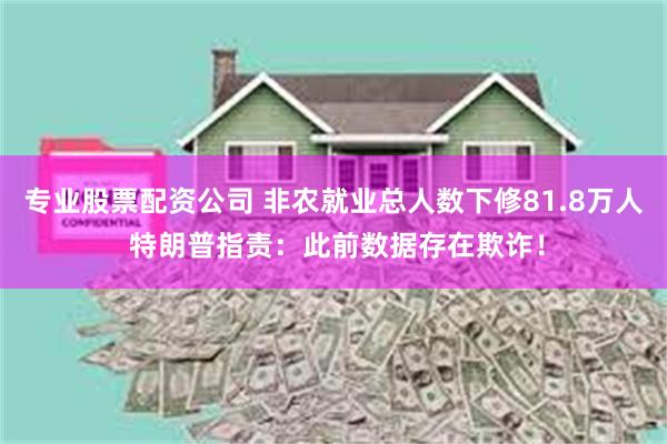 专业股票配资公司 非农就业总人数下修81.8万人 特朗普指责：此前数据存在欺诈！