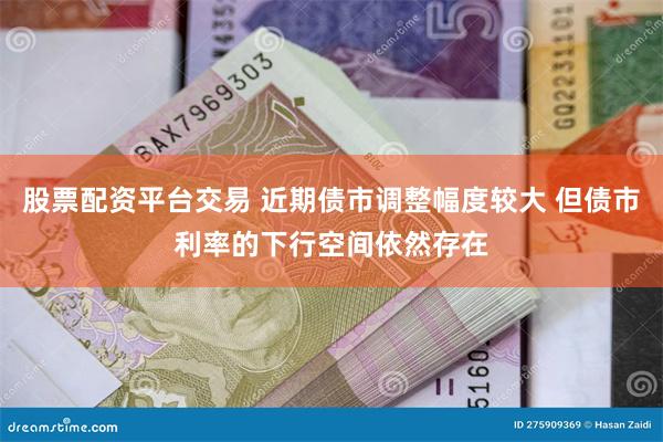 股票配资平台交易 近期债市调整幅度较大 但债市利率的下行空间依然存在