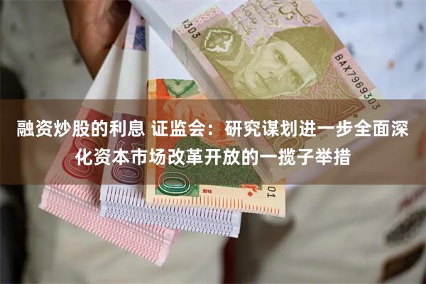 融资炒股的利息 证监会：研究谋划进一步全面深化资本市场改革开放的一揽子举措