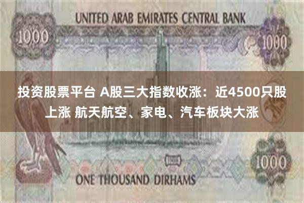 投资股票平台 A股三大指数收涨：近4500只股上涨 航天航空、家电、汽车板块大涨