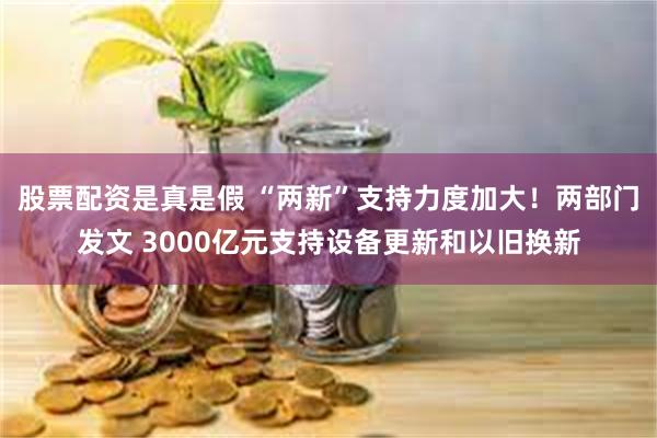 股票配资是真是假 “两新”支持力度加大！两部门发文 3000亿元支持设备更新和以旧换新