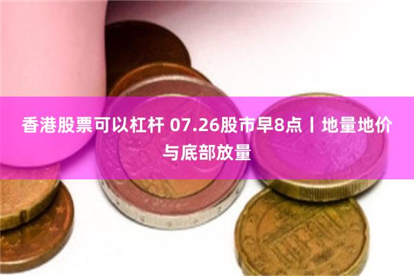 香港股票可以杠杆 07.26股市早8点丨地量地价与底部放量