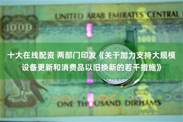 十大在线配资 两部门印发《关于加力支持大规模设备更新和消费品以旧换新的若干措施》
