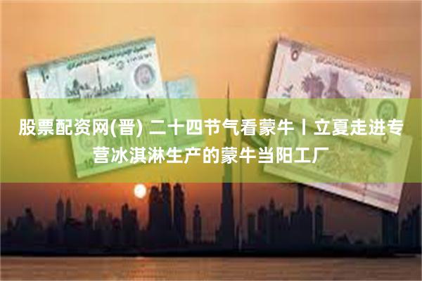 股票配资网(晋) 二十四节气看蒙牛丨立夏走进专营冰淇淋生产的蒙牛当阳工厂