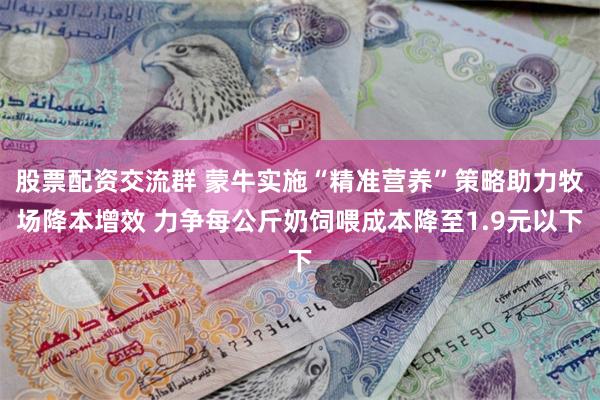 股票配资交流群 蒙牛实施“精准营养”策略助力牧场降本增效 力争每公斤奶饲喂成本降至1.9元以下