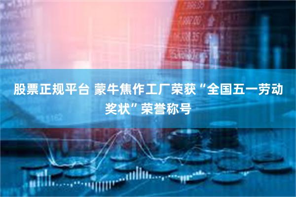 股票正规平台 蒙牛焦作工厂荣获“全国五一劳动奖状”荣誉称号