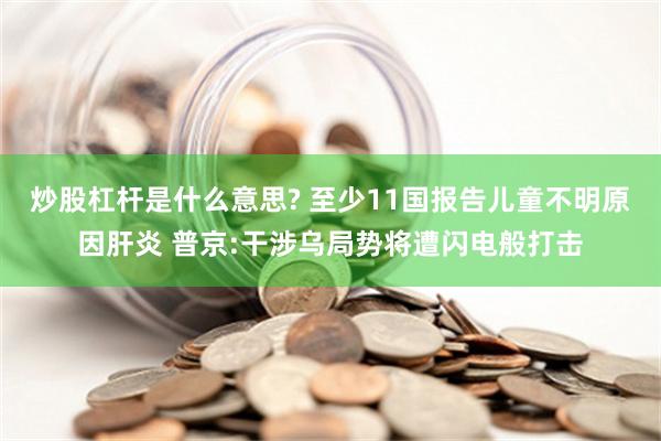 炒股杠杆是什么意思? 至少11国报告儿童不明原因肝炎 普京:干涉乌局势将遭闪电般打击