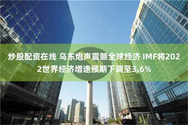 炒股配资在线 乌东炮声震颤全球经济 IMF将2022世界经济增速预期下调至3.6%