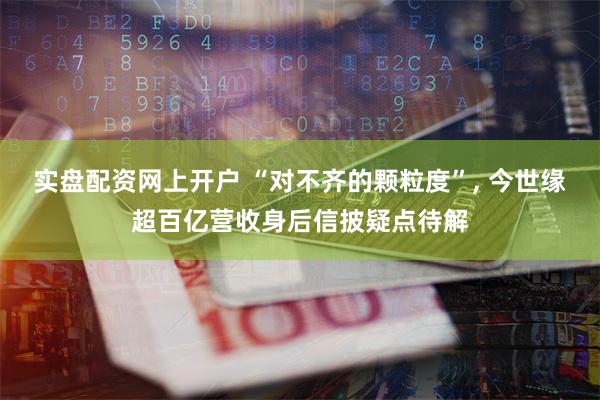实盘配资网上开户 “对不齐的颗粒度”, 今世缘超百亿营收身后信披疑点待解