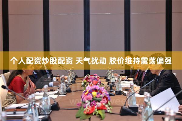 个人配资炒股配资 天气扰动 胶价维持震荡偏强