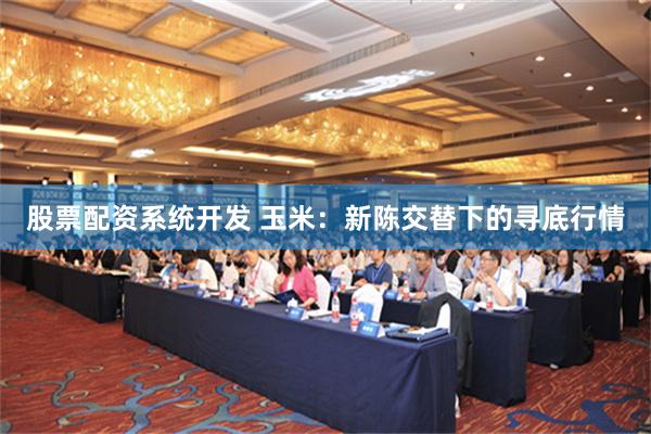 股票配资系统开发 玉米：新陈交替下的寻底行情