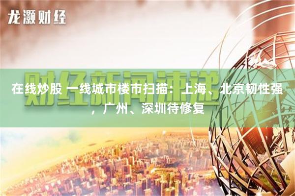 在线炒股 一线城市楼市扫描：上海、北京韧性强，广州、深圳待修复