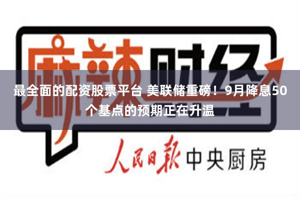 最全面的配资股票平台 美联储重磅！9月降息50个基点的预期正在升温