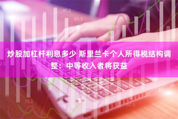 炒股加杠杆利息多少 斯里兰卡个人所得税结构调整：中等收入者将获益