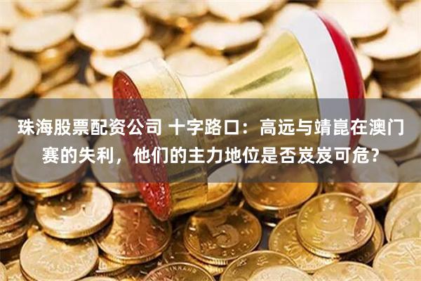 珠海股票配资公司 十字路口：高远与靖崑在澳门赛的失利，他们的主力地位是否岌岌可危？