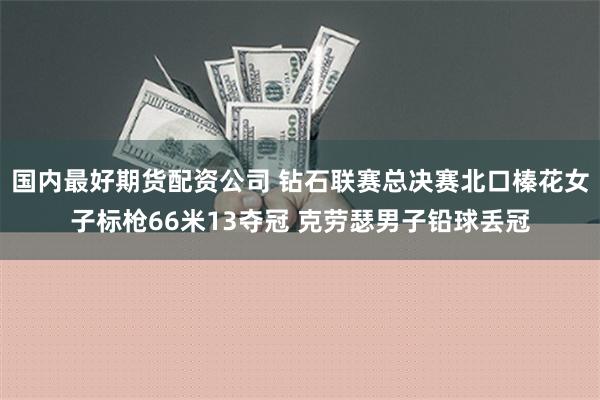 国内最好期货配资公司 钻石联赛总决赛北口榛花女子标枪66米13夺冠 克劳瑟男子铅球丢冠