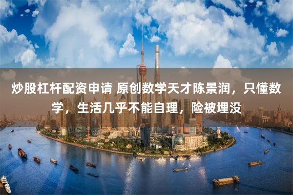 炒股杠杆配资申请 原创数学天才陈景润，只懂数学，生活几乎不能自理，险被埋没