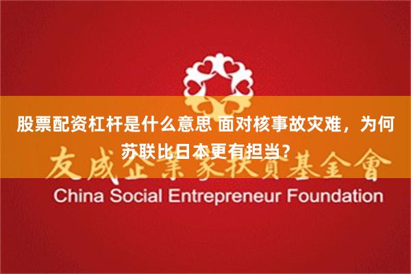 股票配资杠杆是什么意思 面对核事故灾难，为何苏联比日本更有担当？