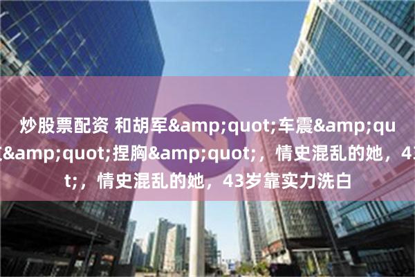 炒股票配资 和胡军&quot;车震&quot;，被张颂文&quot;捏胸&quot;，情史混乱的她，43岁靠实力洗白